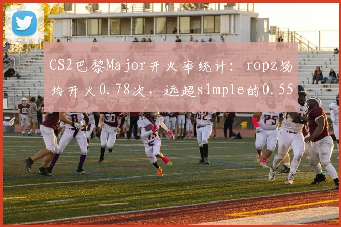 CS2巴黎Major开火率统计：ropz场均开火0.78次，远超s1mple的0.55次