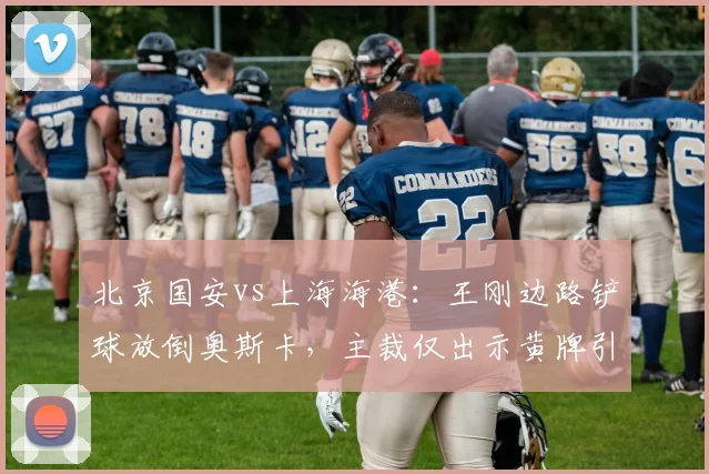 北京国安vs上海海港：王刚边路铲球放倒奥斯卡，主裁仅出示黄牌引发海港不满