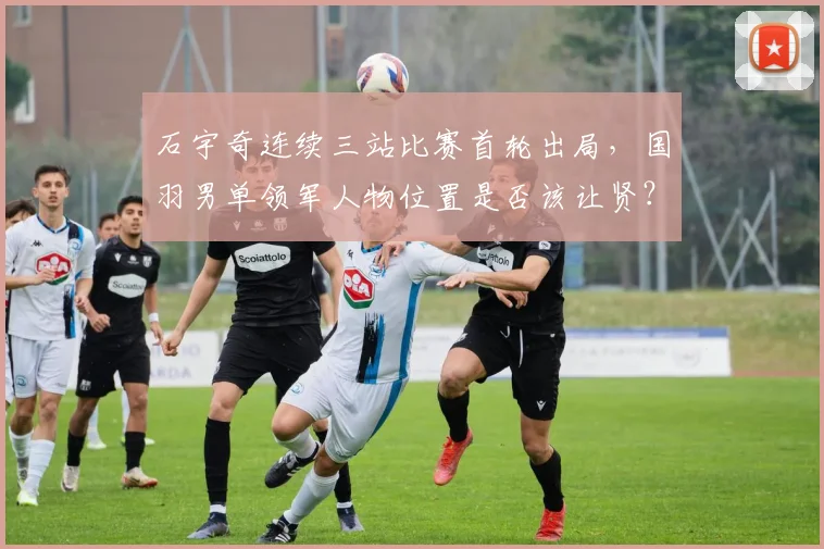 石宇奇连续三站比赛首轮出局，国羽男单领军人物位置是否该让贤？