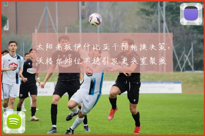 太阳老板伊什比亚干预轮换决策，沃格尔帅位不稳引发更衣室裂痕