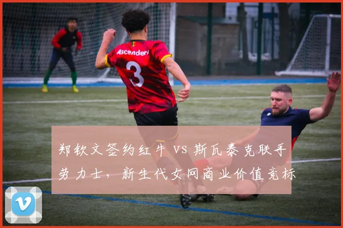 郑钦文签约红牛 vs 斯瓦泰克联手劳力士，新生代女网商业价值竞标白热化