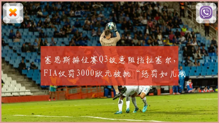 塞恩斯排位赛Q3故意阻挡拉塞尔，FIA仅罚3000欧元被批“惩罚如儿戏”